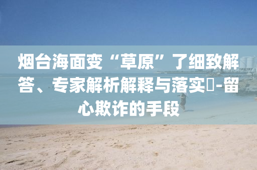 煙臺海面變“草原”了細致解答、專家解析解釋與落實?-留心欺詐的手段