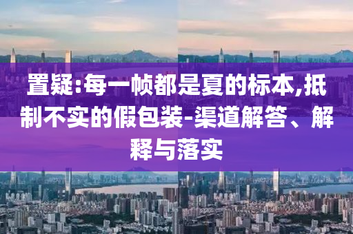 置疑:每一幀都是夏的標本,抵制不實的假包裝-渠道解答、解釋與落實