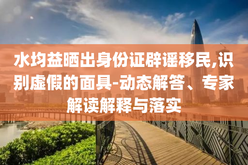 水均益曬出身份證辟謠移民,識別虛假的面具-動態(tài)解答、專家解讀解釋與落實