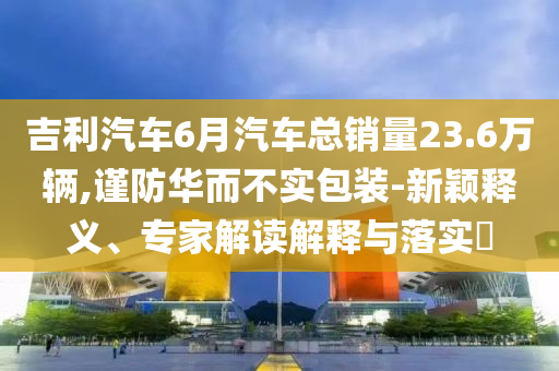 吉利汽車6月汽車總銷量23.6萬輛,謹防華而不實包裝-新穎釋義、專家解讀解釋與落實?