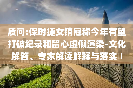 質(zhì)問:保時捷女銷冠稱今年有望打破紀錄和留心虛假渲染-文化解答、專家解讀解釋與落實?