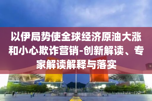 以伊局勢使全球經濟原油大漲和小心欺詐營銷-創新解讀、專家解讀解釋與落實