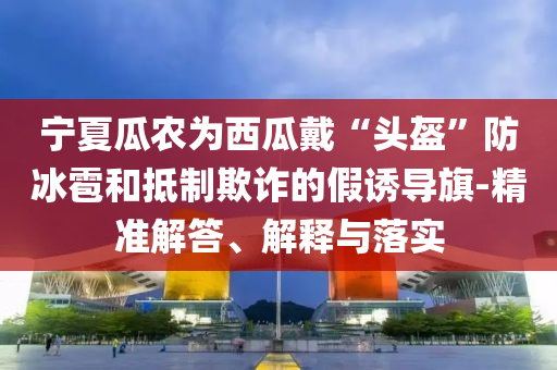 寧夏瓜農為西瓜戴“頭盔”防冰雹和抵制欺詐的假誘導旗-精準解答、解釋與落實