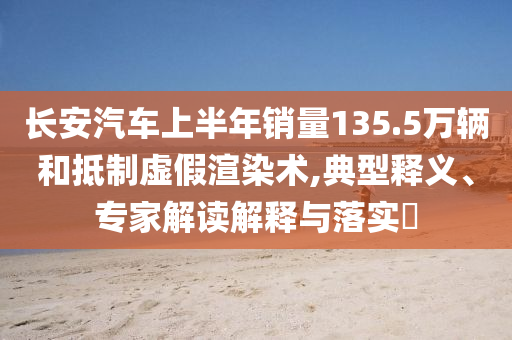 長安汽車上半年銷量135.5萬輛和抵制虛假渲染術,典型釋義、專家解讀解釋與落實?