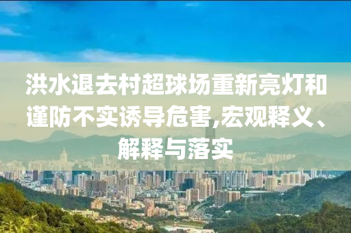 洪水退去村超球場重新亮燈和謹防不實誘導危害,宏觀釋義、解釋與落實