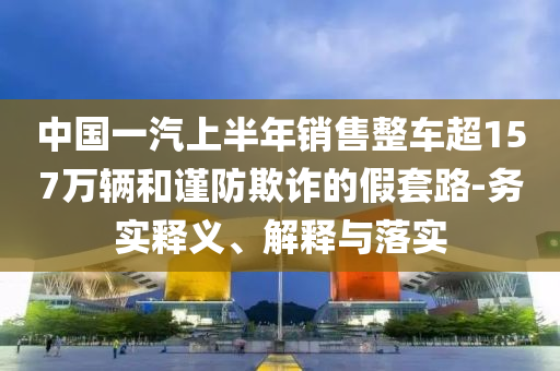 中國一汽上半年銷售整車超157萬輛和謹(jǐn)防欺詐的假套路-務(wù)實釋義、解釋與落實
