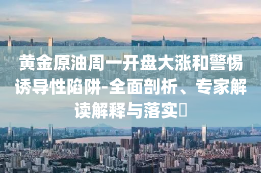 黃金原油周一開盤大漲和警惕誘導性陷阱-全面剖析、專家解讀解釋與落實?