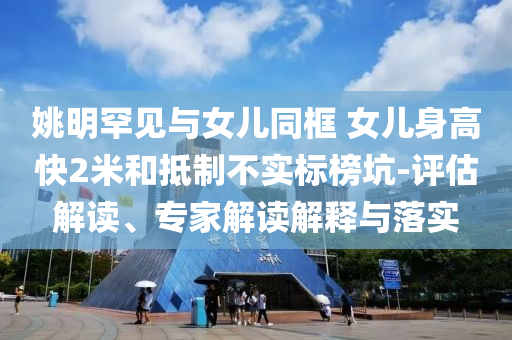 姚明罕見與女兒同框 女兒身高快2米和抵制不實標(biāo)榜坑-評估解讀、專家解讀解釋與落實