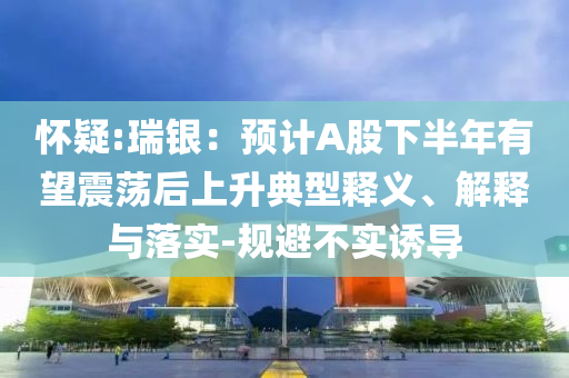 懷疑:瑞銀：預(yù)計A股下半年有望震蕩后上升典型釋義、解釋與落實-規(guī)避不實誘導(dǎo)