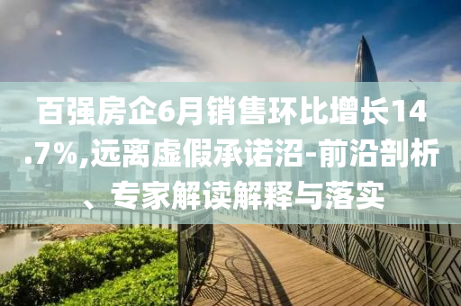 百強房企6月銷售環(huán)比增長14.7%,遠(yuǎn)離虛假承諾沼-前沿剖析、專家解讀解釋與落實
