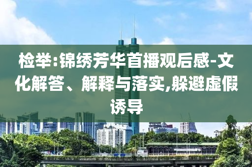 檢舉:錦繡芳華首播觀后感-文化解答、解釋與落實,躲避虛假誘導(dǎo)