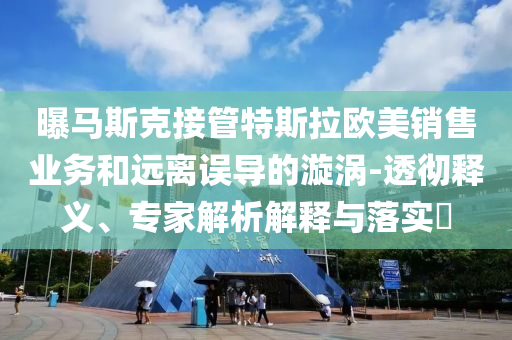 曝馬斯克接管特斯拉歐美銷售業(yè)務(wù)和遠(yuǎn)離誤導(dǎo)的漩渦-透徹釋義、專家解析解釋與落實?
