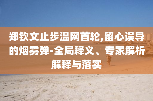 鄭欽文止步溫網首輪,留心誤導的煙霧彈-全局釋義、專家解析解釋與落實