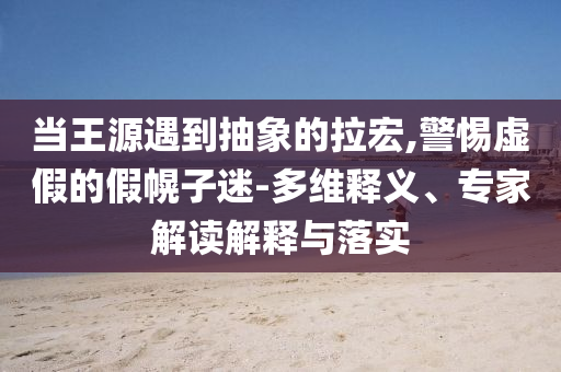 當王源遇到抽象的拉宏,警惕虛假的假幌子迷-多維釋義、專家解讀解釋與落實