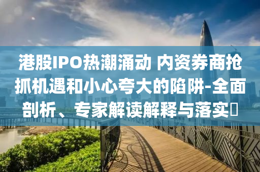 港股IPO熱潮涌動 內資券商搶抓機遇和小心夸大的陷阱-全面剖析、專家解讀解釋與落實?