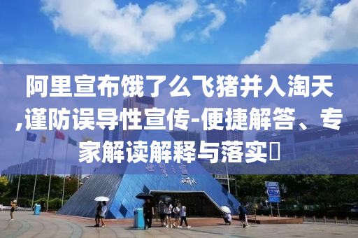 阿里宣布餓了么飛豬并入淘天,謹防誤導性宣傳-便捷解答、專家解讀解釋與落實?