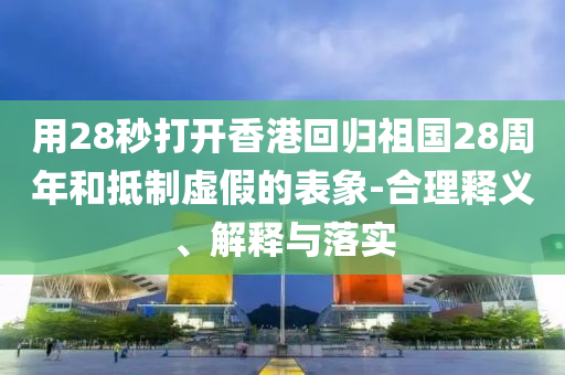 用28秒打開香港回歸祖國28周年和抵制虛假的表象-合理釋義、解釋與落實