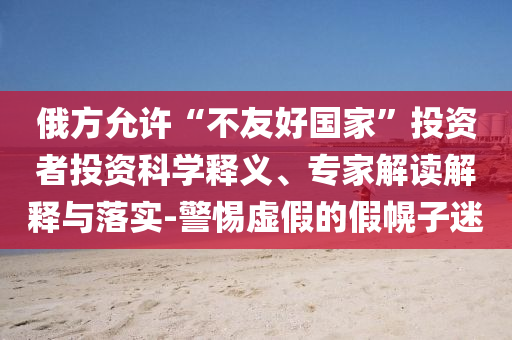 俄方允許“不友好國家”投資者投資科學釋義、專家解讀解釋與落實-警惕虛假的假幌子迷