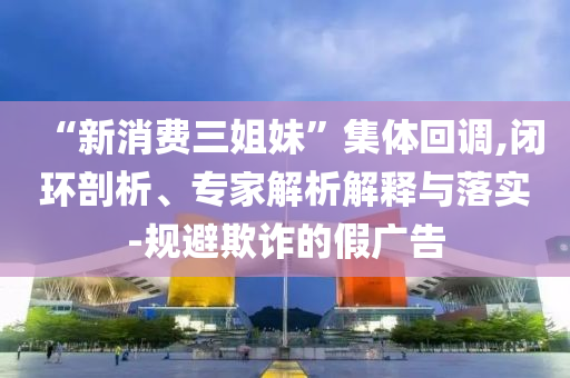 “新消費三姐妹”集體回調,閉環剖析、專家解析解釋與落實-規避欺詐的假廣告
