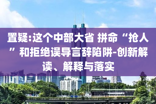 置疑:這個中部大省 拼命“搶人”和拒絕誤導(dǎo)言辭陷阱-創(chuàng)新解讀、解釋與落實
