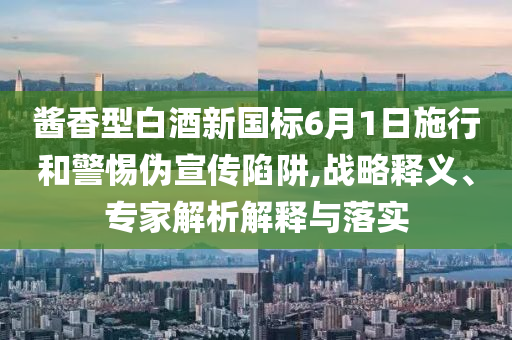 醬香型白酒新國標6月1日施行和警惕偽宣傳陷阱,戰略釋義、專家解析解釋與落實