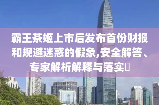 霸王茶姬上市后發布首份財報和規避迷惑的假象,安全解答、專家解析解釋與落實?