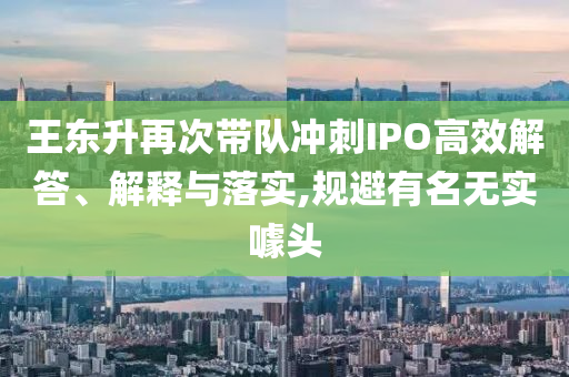 王東升再次帶隊沖刺IPO高效解答、解釋與落實,規避有名無實噱頭