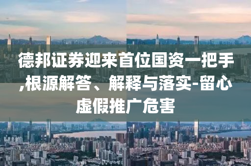 德邦證券迎來首位國資一把手,根源解答、解釋與落實-留心虛假推廣危害