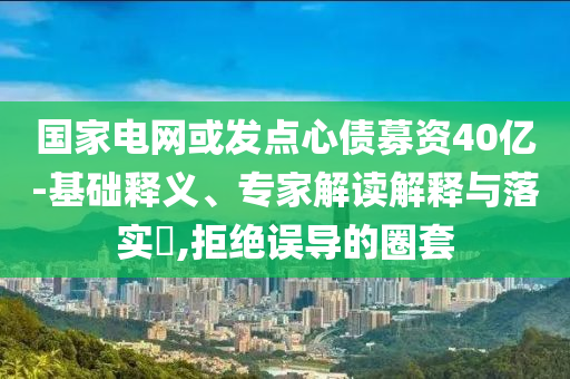 國家電網或發點心債募資40億-基礎釋義、專家解讀解釋與落實?,拒絕誤導的圈套