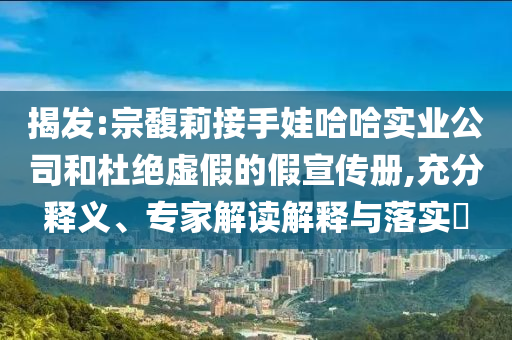 揭發:宗馥莉接手娃哈哈實業公司和杜絕虛假的假宣傳冊,充分釋義、專家解讀解釋與落實?
