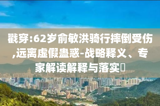 戳穿:62歲俞敏洪騎行摔倒受傷,遠離虛假蠱惑-戰略釋義、專家解讀解釋與落實?