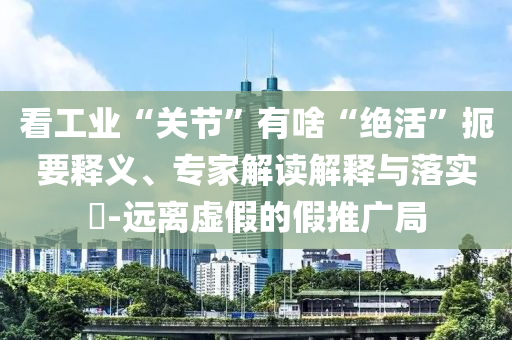 看工業“關節”有啥“絕活”扼要釋義、專家解讀解釋與落實?-遠離虛假的假推廣局
