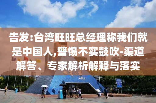 告發:臺灣旺旺總經理稱我們就是中國人,警惕不實鼓吹-渠道解答、專家解析解釋與落實