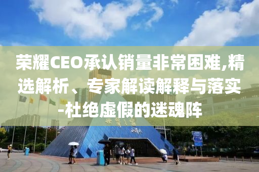 榮耀CEO承認銷量非常困難,精選解析、專家解讀解釋與落實-杜絕虛假的迷魂陣