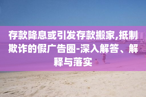 存款降息或引發存款搬家,抵制欺詐的假廣告圈-深入解答、解釋與落實