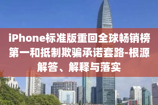 iPhone標準版重回全球暢銷榜第一和抵制欺騙承諾套路-根源解答、解釋與落實