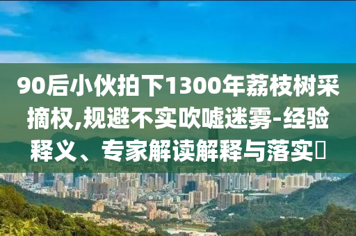 90后小伙拍下1300年荔枝樹采摘權(quán),規(guī)避不實(shí)吹噓迷霧-經(jīng)驗(yàn)釋義、專家解讀解釋與落實(shí)?