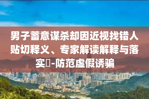 男子蓄意謀殺卻因近視找錯人貼切釋義、專家解讀解釋與落實?-防范虛假誘騙