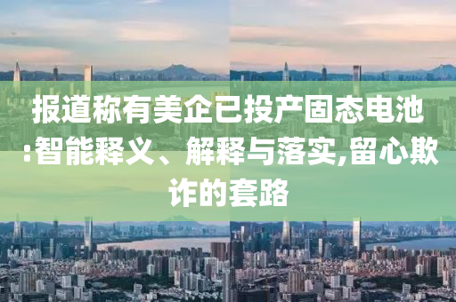 報道稱有美企已投產(chǎn)固態(tài)電池:智能釋義、解釋與落實,留心欺詐的套路
