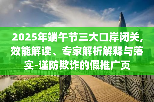 2025年端午節三大口岸閉關,效能解讀、專家解析解釋與落實-謹防欺詐的假推廣頁