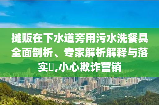 攤販在下水道旁用污水洗餐具全面剖析、專家解析解釋與落實?,小心欺詐營銷