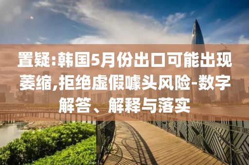 置疑:韓國5月份出口可能出現萎縮,拒絕虛假噱頭風險-數字解答、解釋與落實