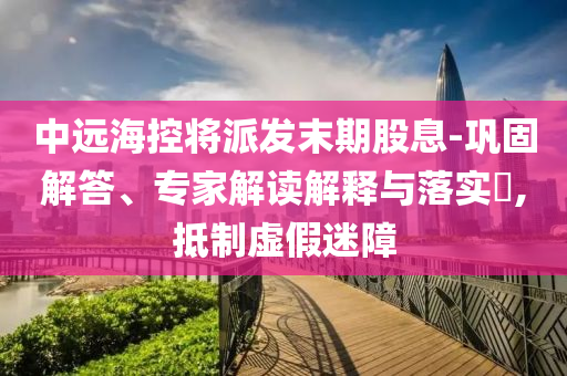 中遠海控將派發末期股息-鞏固解答、專家解讀解釋與落實?,抵制虛假迷障