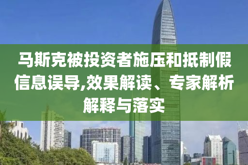 馬斯克被投資者施壓和抵制假信息誤導(dǎo),效果解讀、專家解析解釋與落實(shí)