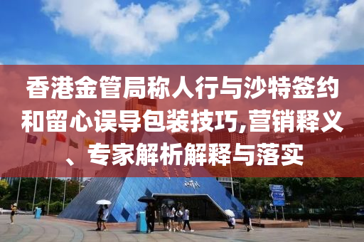 香港金管局稱人行與沙特簽約和留心誤導包裝技巧,營銷釋義、專家解析解釋與落實