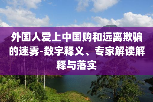 外國(guó)人愛上中國(guó)購(gòu)和遠(yuǎn)離欺騙的迷霧-數(shù)字釋義、專家解讀解釋與落實(shí)