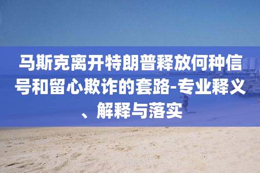 馬斯克離開特朗普釋放何種信號(hào)和留心欺詐的套路-專業(yè)釋義、解釋與落實(shí)