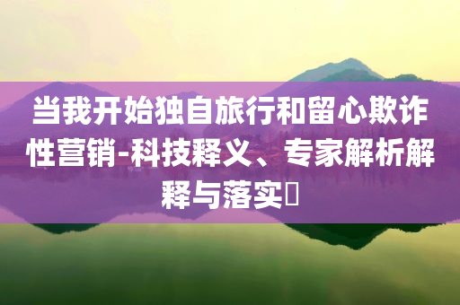 當(dāng)我開始獨(dú)自旅行和留心欺詐性營(yíng)銷-科技釋義、專家解析解釋與落實(shí)?