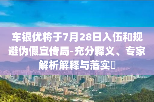 車銀優(yōu)將于7月28日入伍和規(guī)避偽假宣傳局-充分釋義、專家解析解釋與落實?