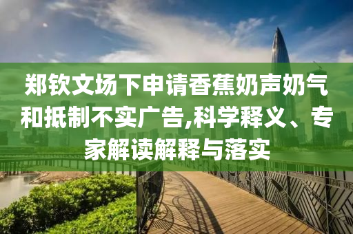 鄭欽文場下申請香蕉奶聲奶氣和抵制不實廣告,科學(xué)釋義、專家解讀解釋與落實
